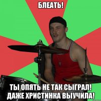 БЛеать! ты опять не так сыграл! даже христинка выучила!