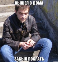 Вышел с дома Забыл посрать