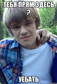 Тебя прям здесь ? УЕБАТЬ
