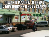 пішли в Маліну. - в яку? в стару нову чи в нову стару? 