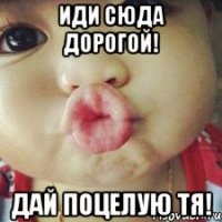 ИдИ СюДа ДоРоГоЙ! ДаЙ ПоЦеЛуЮ Тя!