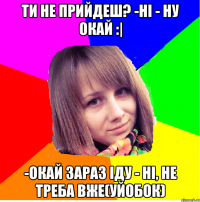 Ти не прийдеш? -Ні - Ну окай :| -Окай зараз іду - НІ, не треба вже(уйобок)