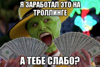 я заработал это на троллинге а тебе слабо?