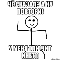 Чё сказал? А ну повтори! У меня глючит инет))