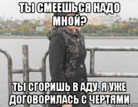 ты смеешься надо мной? ты сгоришь в аду. я уже договорилась с чертями