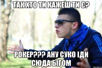 Так хто ти кажеш ти є? Рокер??? ану суко іди сюда бігом