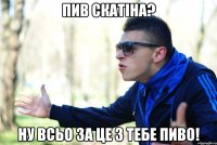 пив скатіна? ну всьо за це з тебе пиво!