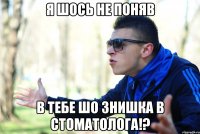 я шось не поняв в тебе шо знишка в стоматолога!?