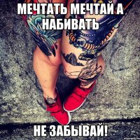 МЕЧТАТЬ МЕЧТАЙ А НАБИВАТЬ НЕ ЗАБЫВАЙ!
