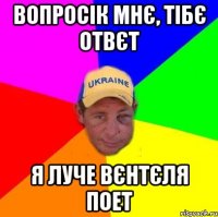 Вопросік мнє, Тібє отвєт Я луче Вєнтєля поет