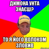 Димона Унта знаєш? то я його волоком зловив
