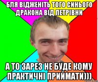 бля відженіть того синього дракона від петрівни а то зарез не буде кому практичні приймати)))