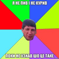 я не пив і не курив поки не узнав шо це таке