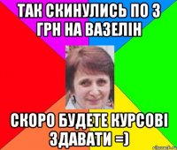 так скинулись по 3 грн на вазелін скоро будете курсові здавати =)