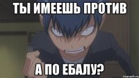 ты имеешь против а по ебалу?