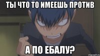 ты что то имеешь против а по ебалу?