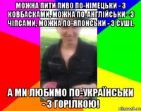 Можна пити пиво по-німецьки - з ковбасками, можна по-англійськи - з чіпсами, можна по-японськи - з суші. А ми любимо по-українськи - з горілкою!