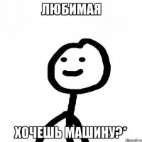 Любимая Хочешь машину?*