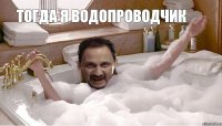 Тогда я водопроводчик