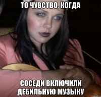 То чувство, когда соседи включили дебильную музыку