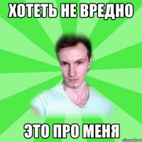 хотеть не вредно это про меня
