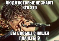 люди которые не знают кто это вы вообще с нашей планеты!?