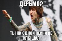 дерьмо? ты ни одной песни не слышал