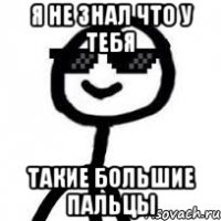 я не знал что у тебя такие большие пальцы