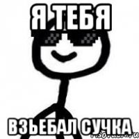 я тебя взьебал сучка