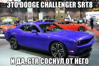 Это dodge challenger srt8 И да..GTR соснул от него