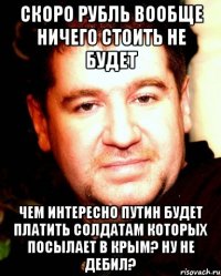 Скоро рубль вообще ничего стоить не будет Чем интересно Путин будет платить солдатам которых посылает в Крым? Ну не Дебил?