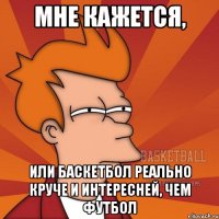 мне кажется, или баскетбол реально круче и интересней, чем футбол