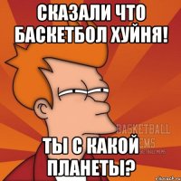 сказали что баскетбол хуйня! ты с какой планеты?