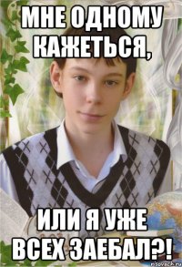 мне одному кажетЬся, или я уже всех заебал?!