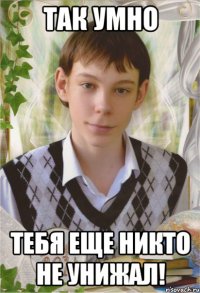 Так умно тебя еще никто не унижал!