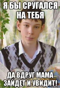я бы сругался на тебя да вдруг мама зайдет и увидит!