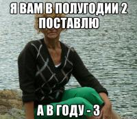 Я вам в полугодии 2 поставлю А в году - 3
