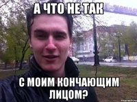 А что не так С моим кончающим лицом?