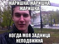 Жаришка, жаришка, жаришка Когда моя задница неподвижна