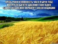 Крізь роки й плинність часу Я бачу-тебе могучу та багату, Щасливу таку одну, єдину, Незалежну Україну!!! Олеся Ющишин 