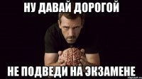 ну давай дорогой не подведи на экзамене