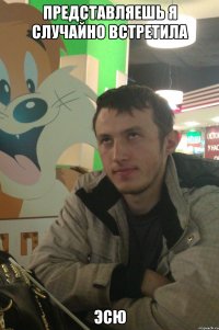 представляешь я случайно встретила Эсю
