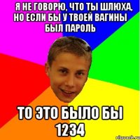 ﻿Я не говорю, что ты шлюха, но если бы у твоей вагины был пароль то это было бы 1234