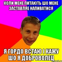 коли мене питають шо мене заставляе напиватися я гордо встаю і кажу шо я доброволец