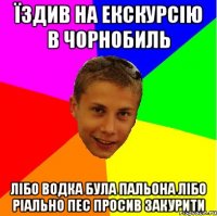 їздив на екскурсію в чорнобиль лібо водка була пальона лібо ріально пес просив закурити