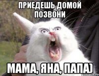 приедешь домой позвони МАМА, ЯНА, ПАПА)