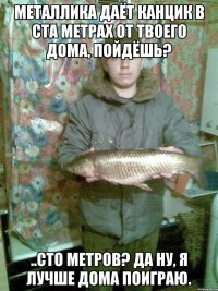 Металлика даёт канцик в ста метрах от твоего дома, пойдёшь? ..Сто метров? Да ну, я лучше дома поиграю.