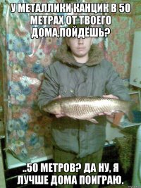 У Металлики канцик в 50 метрах от твоего дома,пойдёшь? ..50 метров? Да ну, я лучше дома поиграю.