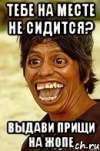 тебе на месте не сидится? выдави прищи на жопе
