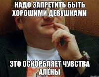 Надо запретить быть хорошими девушками это оскорбляет чувства алёны